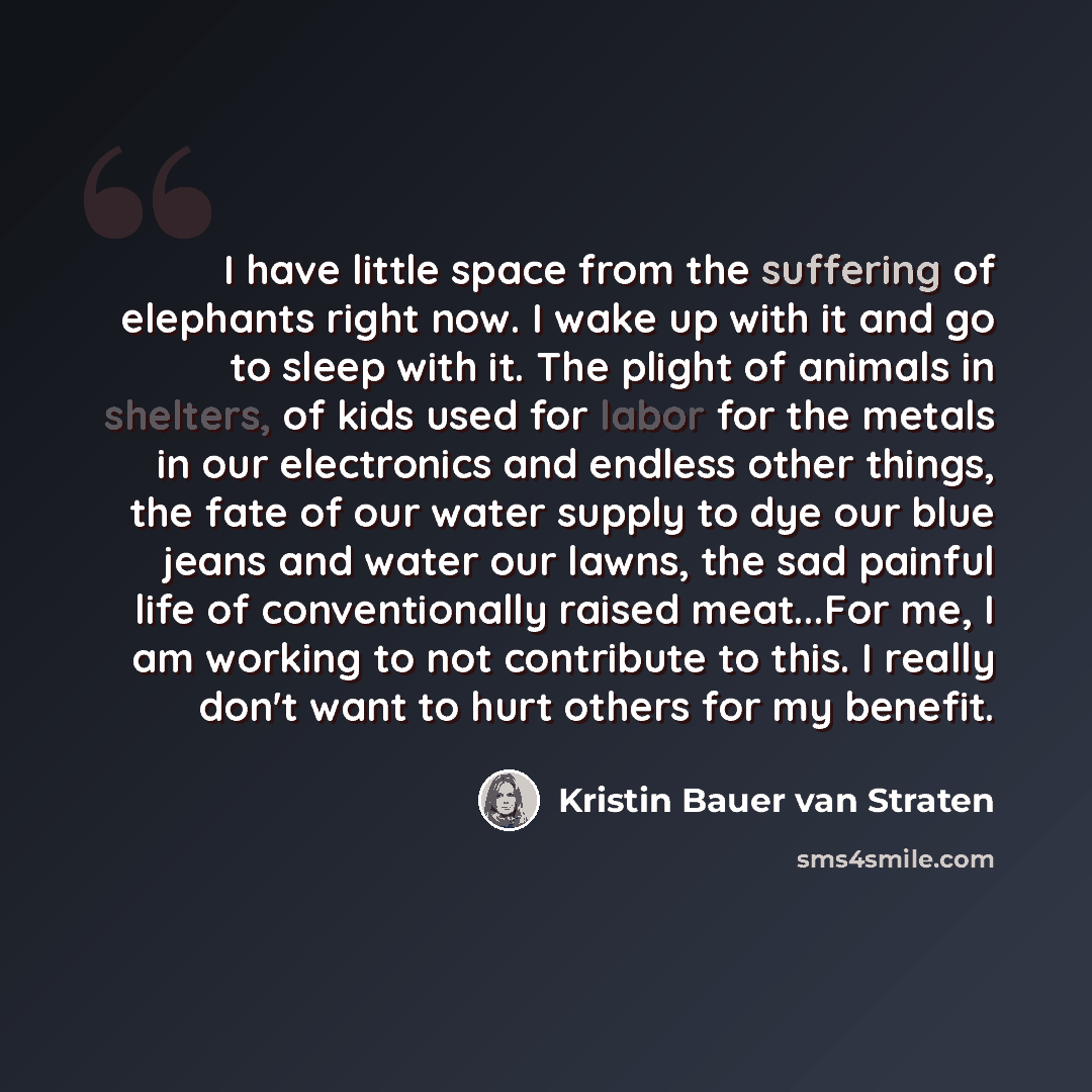 “I have little space from the suffering of elephants right now. I wake up with it and go to sleep with it. The plight of animals in shelters, of kids used for labor for the metals in our electronics and endless other things, the fate of our water supply to dye our blue jeans and water our lawns…” quote by Kristin Bauer van Straten