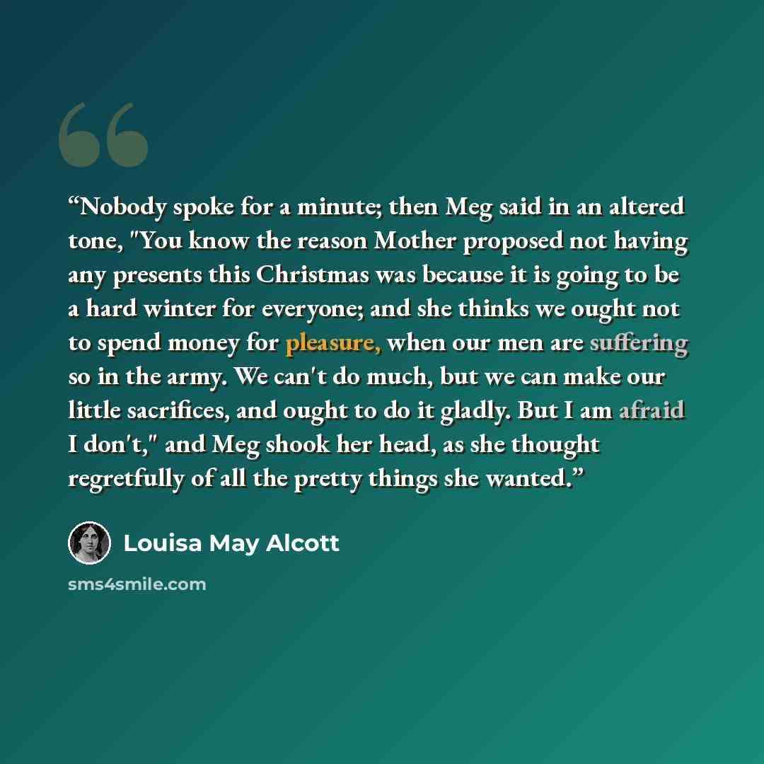 “Nobody spoke for a minute; then Meg said in an altered tone, "You know the reason Mother proposed not having any presents this Christmas was because it is going to be a hard winter for everyone; and she thinks we ought not to spend money for pleasure, when our men are suffering so in the army. We…” quote by Louisa May Alcott