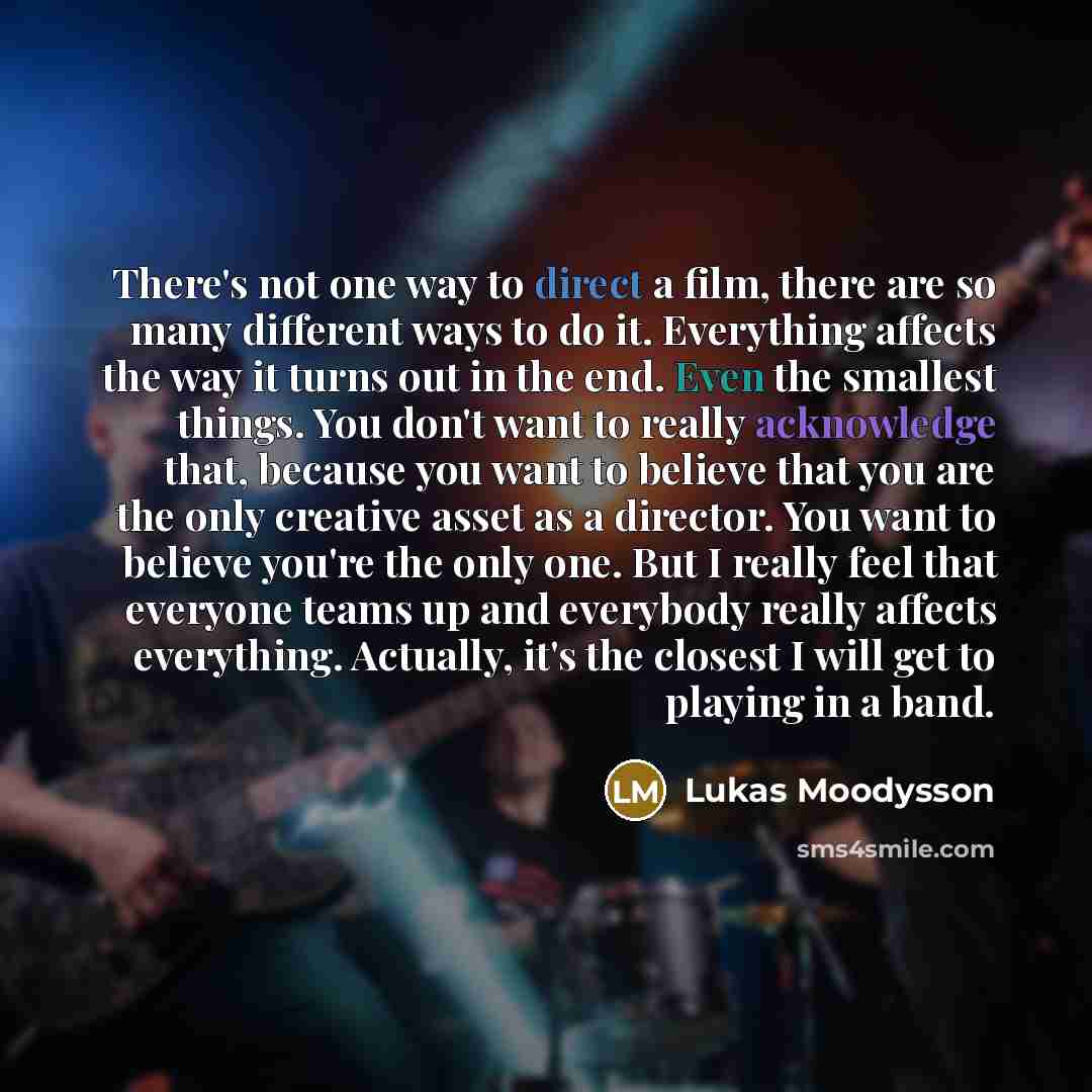 “There's not one way to direct a film, there are so many different ways to do it. Everything affects the way it turns out in the end. Even the smallest things. You don't want to really acknowledge that, because you want to believe that you are the only creative asset as a director. You want to…” quote by Lukas Moodysson