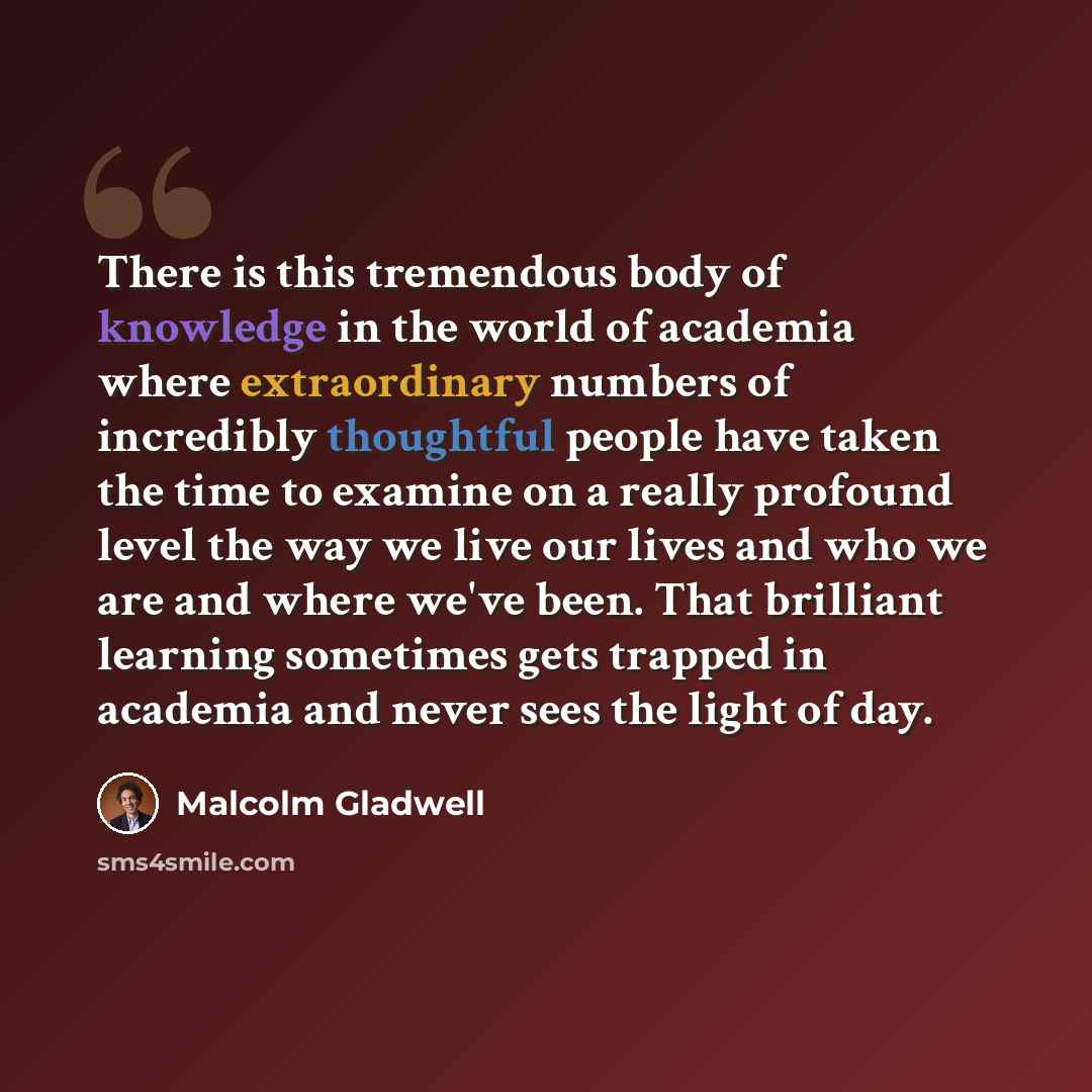 “There is this tremendous body of knowledge in the world of academia where extraordinary numbers of incredibly thoughtful people have taken the time to examine on a really profound level the way we live our lives and who we are and where we've been. That brilliant learning sometimes gets trapped in…” quote by Malcolm Gladwell
