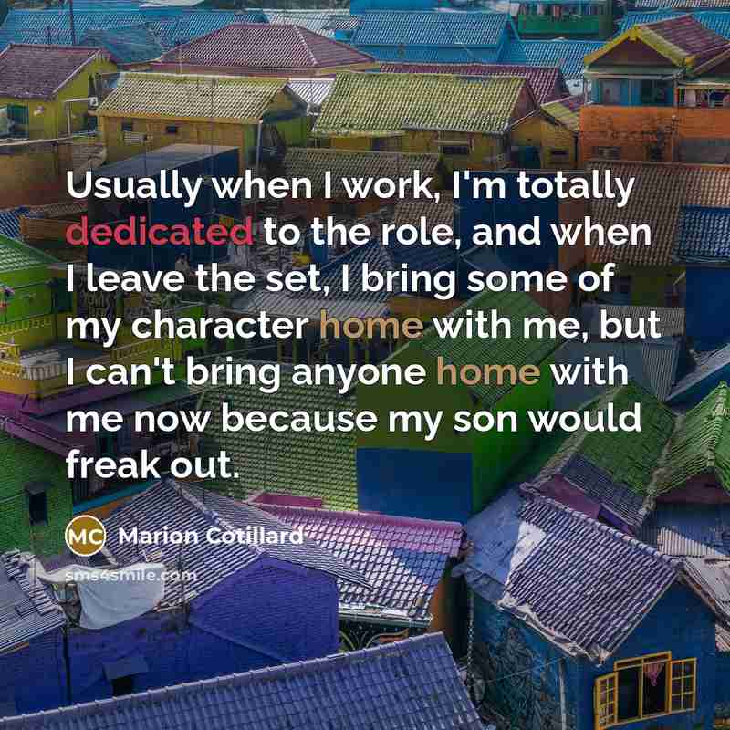 “Usually when I work, I'm totally dedicated to the role, and when I leave the set, I bring some of my character home with me, but I can't bring anyone home with me now because my son would freak out.” quote by Marion Cotillard
