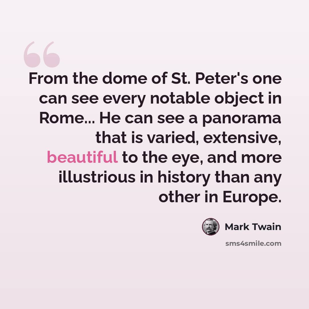 “From the dome of St. Peter's one can see every notable object in Rome... He can see a panorama that is varied, extensive, beautiful to the eye, and more illustrious in history than any other in Europe.” quote by Mark Twain