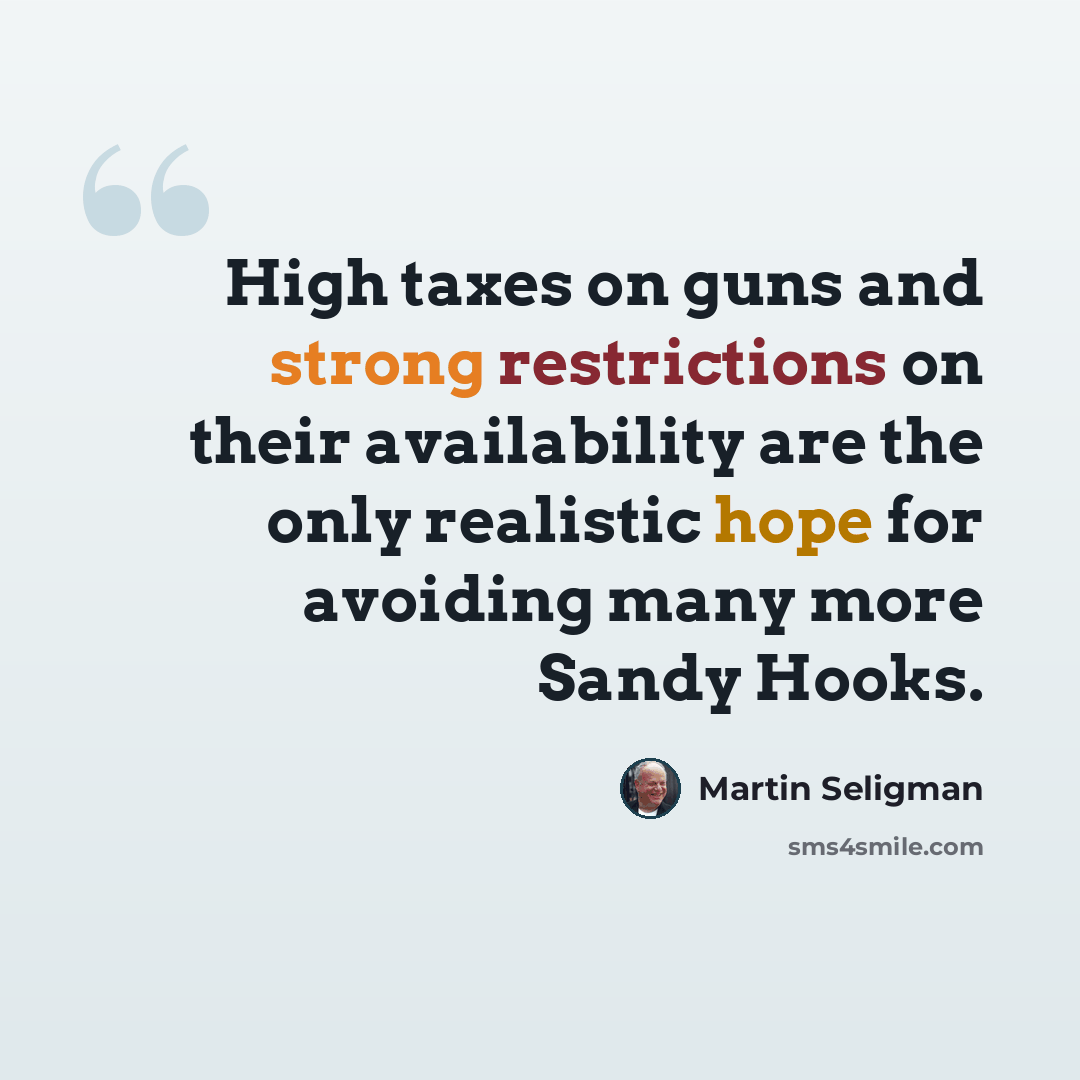“High taxes on guns and strong restrictions on their availability are the only realistic hope for avoiding many more Sandy Hooks.” quote by Martin Seligman
