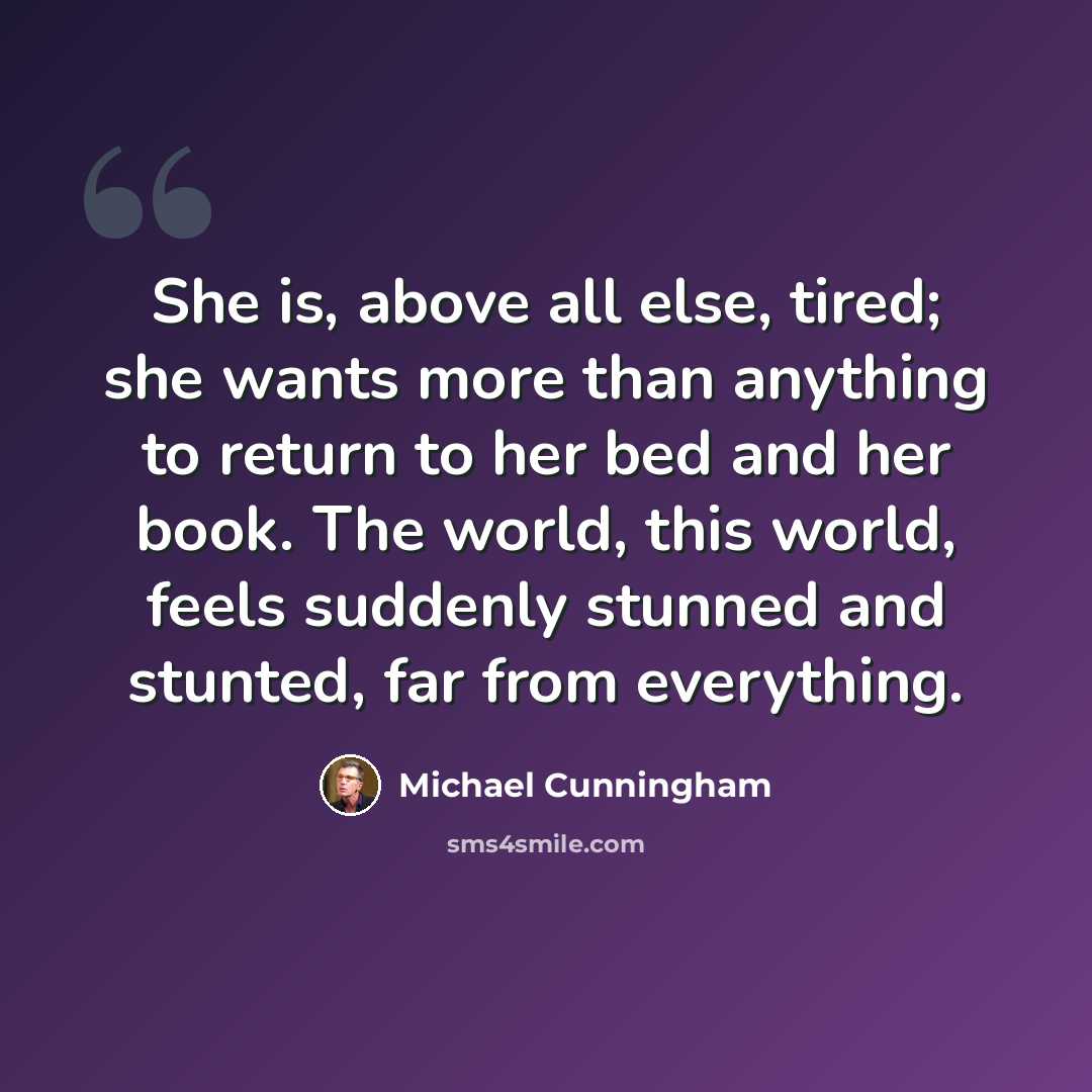 “She is, above all else, tired; she wants more than anything to return to her bed and her book. The world, this world, feels suddenly stunned and stunted, far from everything.” quote by Michael Cunningham