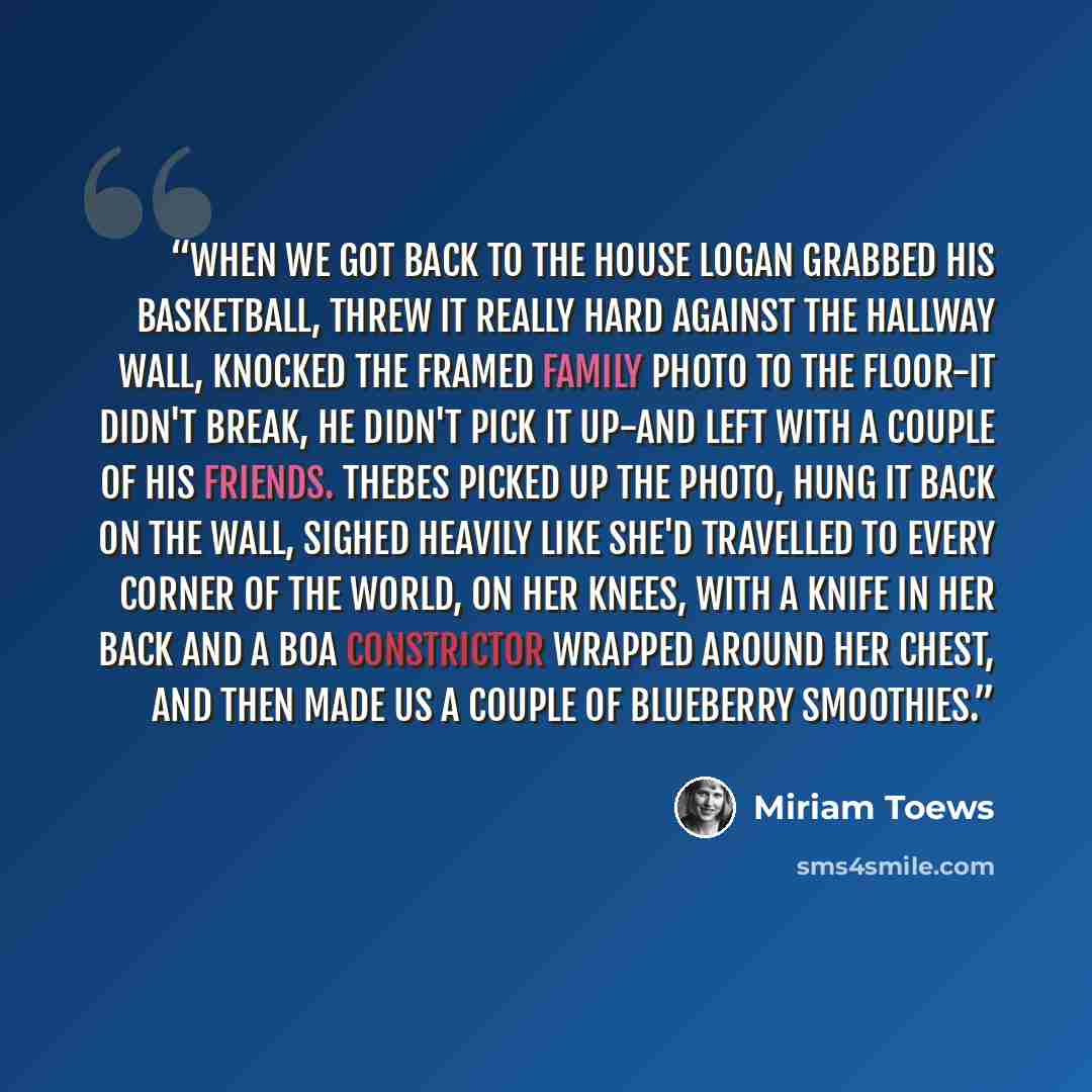 “When we got back to the house Logan grabbed his basketball, threw it really hard against the hallway wall, knocked the framed family photo to the floor-it didn't break, he didn't pick it up-and left with a couple of his friends. Thebes picked up the photo, hung it back on the wall, sighed heavily…” quote by Miriam Toews