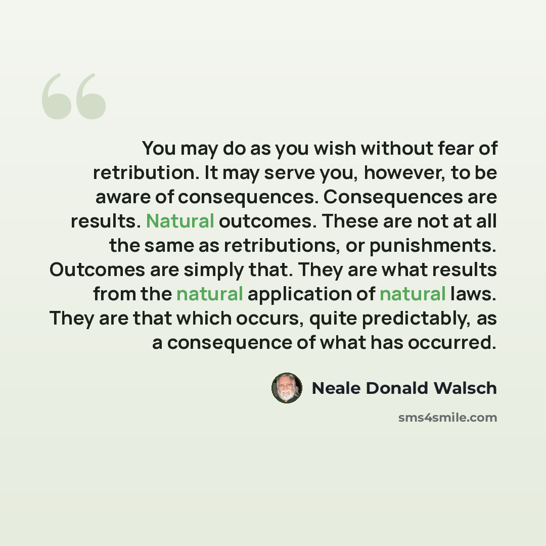 “You may do as you wish without fear of retribution. It may serve you, however, to be aware of consequences. Consequences are results. Natural outcomes. These are not at all the same as retributions, or punishments. Outcomes are simply that. They are what results from the natural application of…” quote by Neale Donald Walsch