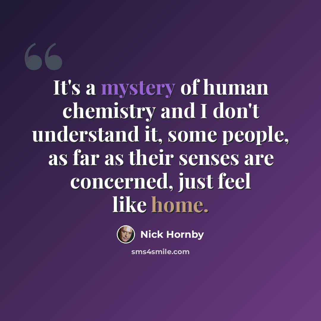 “It's a mystery of human chemistry and I don't understand it, some people, as far as their senses are concerned, just feel like home.” quote by Nick Hornby