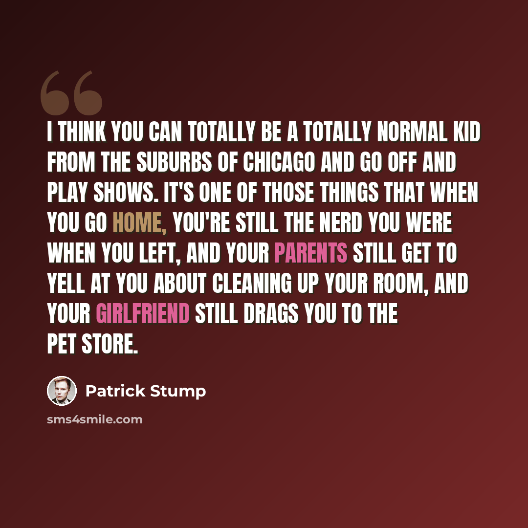 “I think you can totally be a totally normal kid from the suburbs of Chicago and go off and play shows. It's one of those things that when you go home, you're still the nerd you were when you left, and your parents still get to yell at you about cleaning up your room, and your girlfriend still…” quote by Patrick Stump