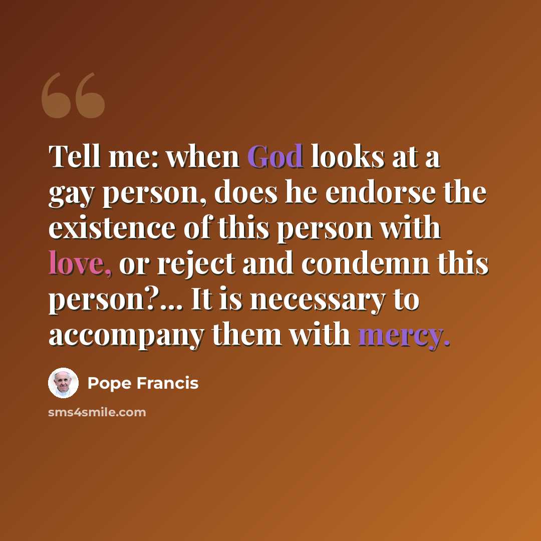 “Tell me: when God looks at a gay person, does he endorse the existence of this person with love, or reject and condemn this person?... It is necessary to accompany them with mercy.” quote by Pope Francis