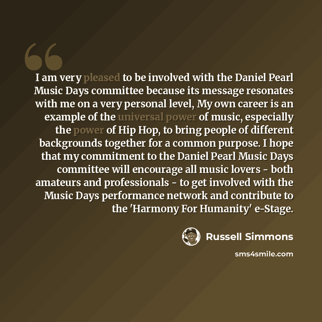 “I am very pleased to be involved with the Daniel Pearl Music Days committee because its message resonates with me on a very personal level, My own career is an example of the universal power of music, especially the power of Hip Hop, to bring people of different backgrounds together for a common…” quote by Russell Simmons