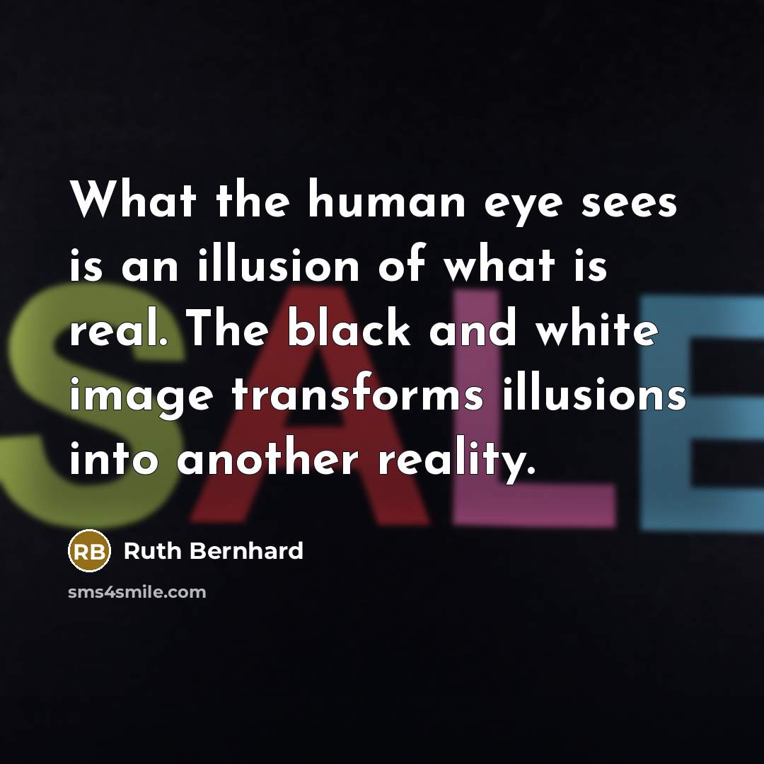 “What the human eye sees is an illusion of what is real. The black and white image transforms illusions into another reality.” quote by Ruth Bernhard