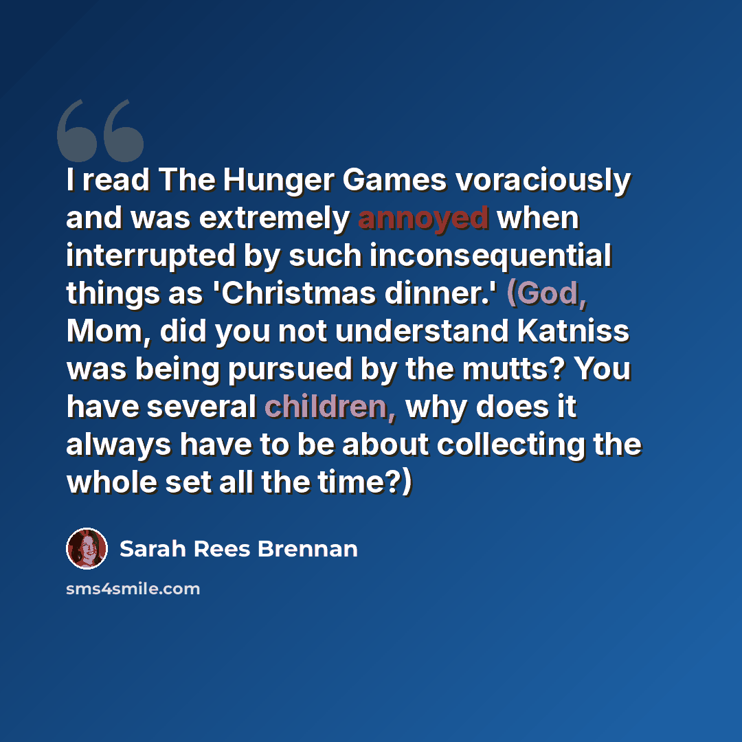 “I read The Hunger Games voraciously and was extremely annoyed when interrupted by such inconsequential things as 'Christmas dinner.' (God, Mom, did you not understand Katniss was being pursued by the mutts? You have several children, why does it always have to be about collecting the whole set all…” quote by Sarah Rees Brennan