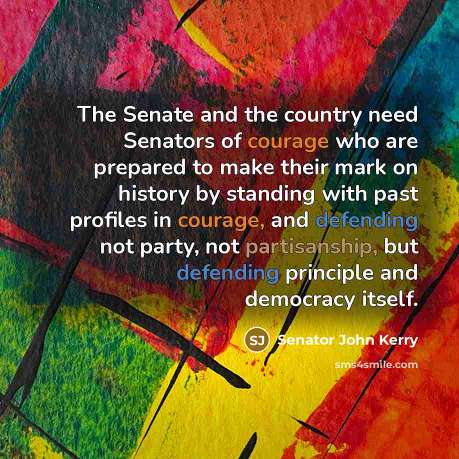 “The Senate and the country need Senators of courage who are prepared to make their mark on history by standing with past profiles in courage, and defending not party, not partisanship, but defending principle and democracy itself.” quote by Senator John Kerry