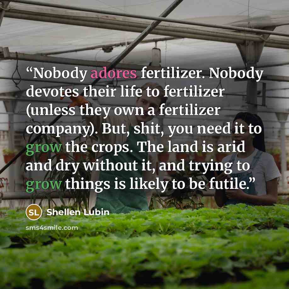 “Nobody adores fertilizer. Nobody devotes their life to fertilizer (unless they own a fertilizer company). But, shit, you need it to grow the crops. The land is arid and dry without it, and trying to grow things is likely to be futile.” quote by Shellen Lubin