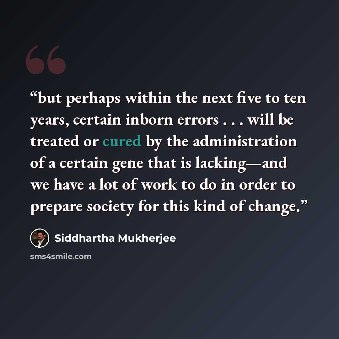 “but perhaps within the next five to ten years, certain inborn errors . . . will be treated or cured by the administration of a certain gene that is lacking—and we have a lot of work to do in order to prepare society for this kind of change.” quote by Siddhartha Mukherjee