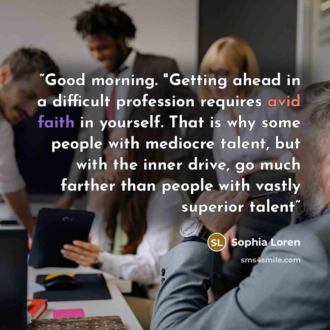 “Good morning. "Getting ahead in a difficult profession requires avid faith in yourself. That is why some people with mediocre talent, but with the inner drive, go much farther than people with vastly superior talent” quote by Sophia Loren