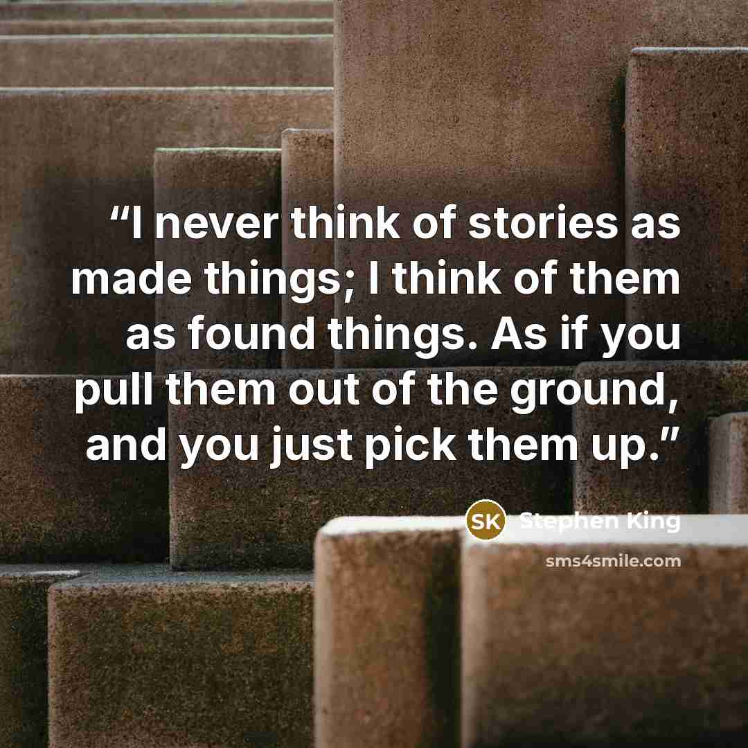 “I never think of stories as made things; I think of them as found things. As if you pull them out of the ground, and you just pick them up.” quote by Stephen King