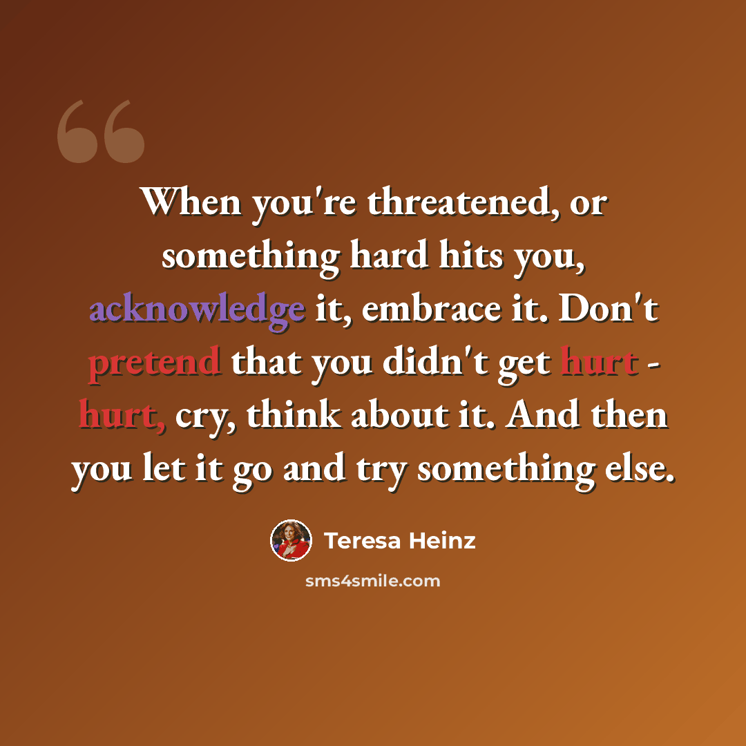 “When you're threatened, or something hard hits you, acknowledge it, embrace it. Don't pretend that you didn't get hurt - hurt, cry, think about it. And then you let it go and try something else.” quote by Teresa Heinz