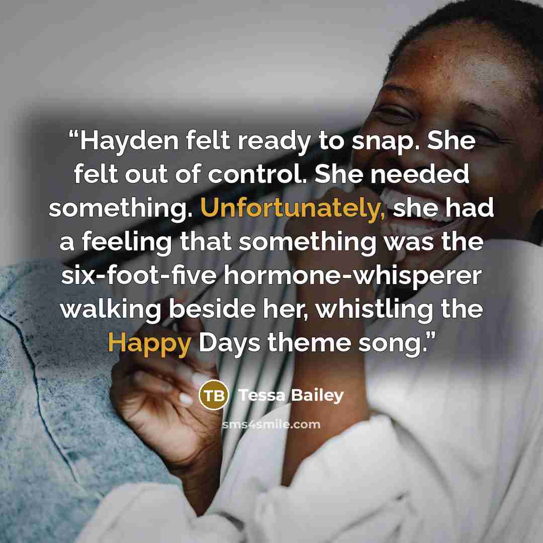 “Hayden felt ready to snap. She felt out of control. She needed something. Unfortunately, she had a feeling that something was the six-foot-five hormone-whisperer walking beside her, whistling the Happy Days theme song.” quote by Tessa Bailey