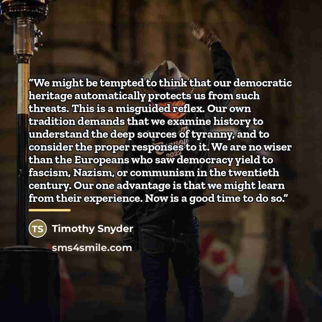 “We might be tempted to think that our democratic heritage automatically protects us from such threats. This is a misguided reflex. Our own tradition demands that we examine history to understand the deep sources of tyranny, and to consider the proper responses to it. We are no wiser than the…” quote by Timothy Snyder
