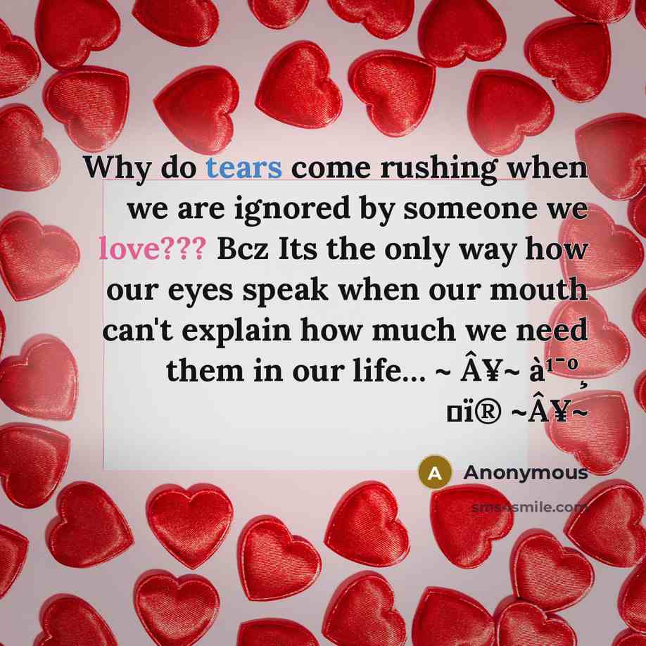 “Why do tears come rushing when we are ignored by someone we love??? Bcz Its the only way how our eyes speak when our mouth can't explain how much we need them in our life… ~ Â¥~ à¹¯º¸ サï® ~Â¥~” quote by Anonymous