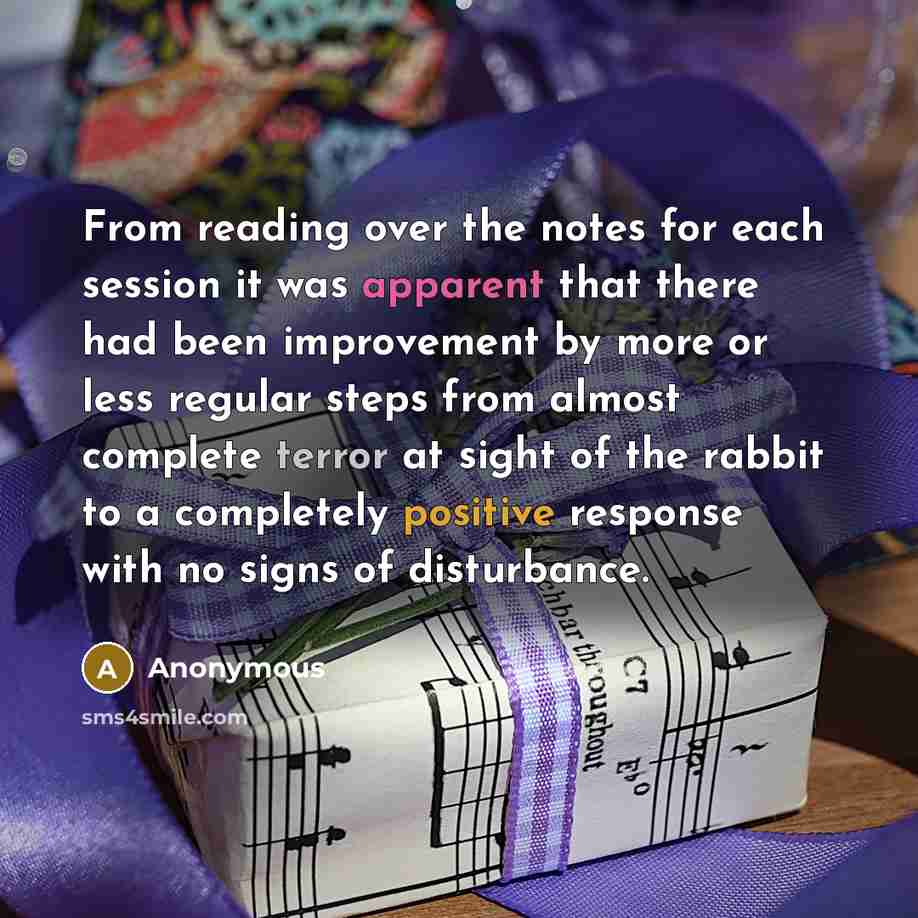 “From reading over the notes for each session it was apparent that there had been improvement by more or less regular steps from almost complete terror at sight of the rabbit to a completely positive response with no signs of disturbance.” quote by Anonymous