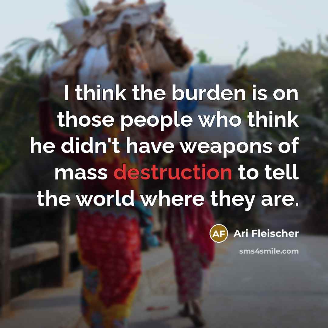 “I think the burden is on those people who think he didn't have weapons of mass destruction to tell the world where they are.” quote by Ari Fleischer