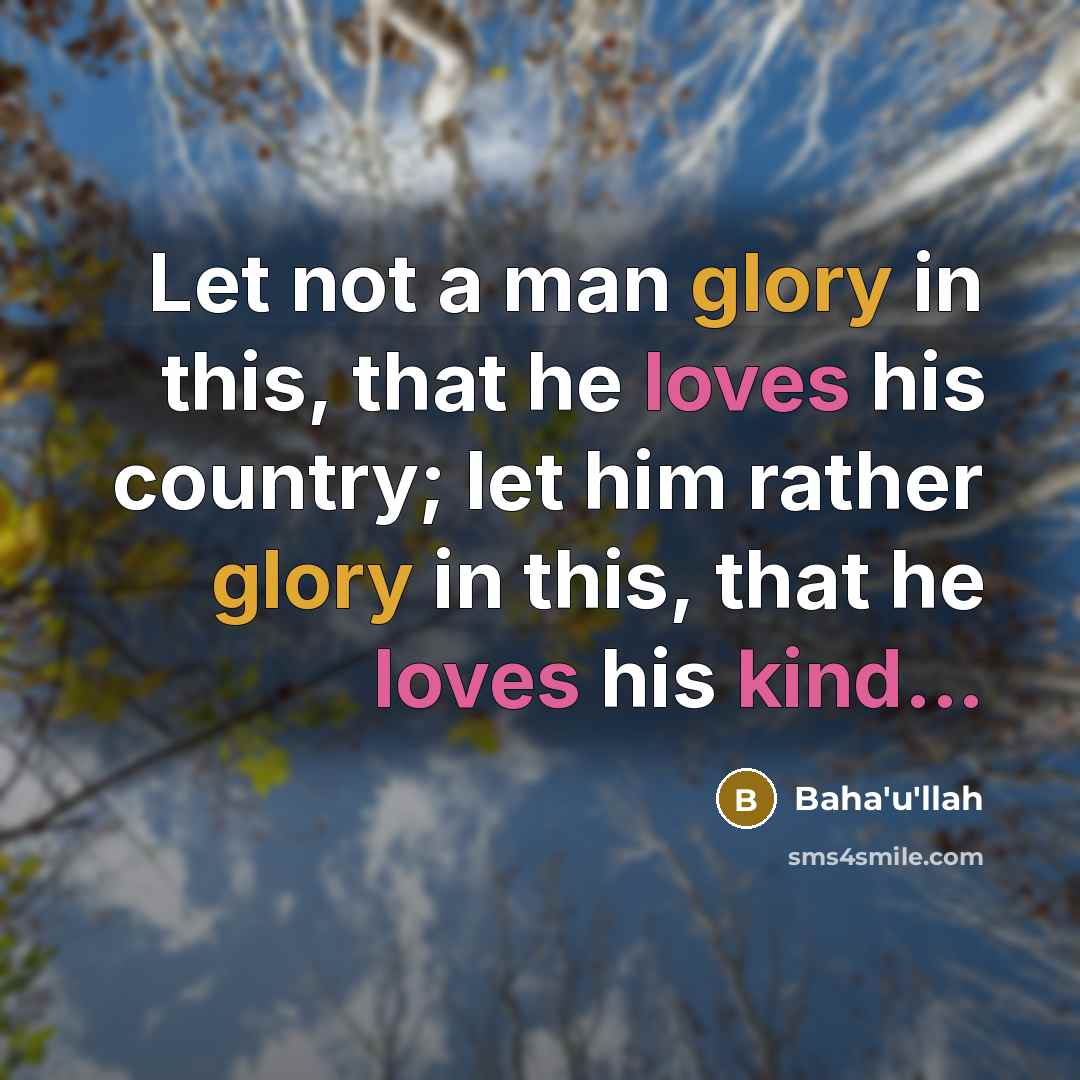 “Let not a man glory in this, that he loves his country; let him rather glory in this, that he loves his kind...” quote by Bahá'u'lláh