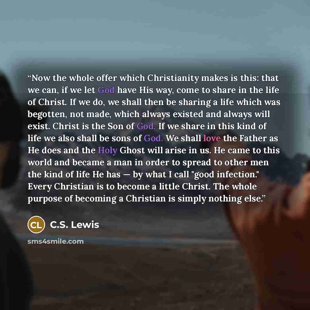 “Now the whole offer which Christianity makes is this: that we can, if we let God have His way, come to share in the life of Christ. If we do, we shall then be sharing a life which was begotten, not made, which always existed and always will exist. Christ is the Son of God. If we share in this kind…” quote by C.S. Lewis