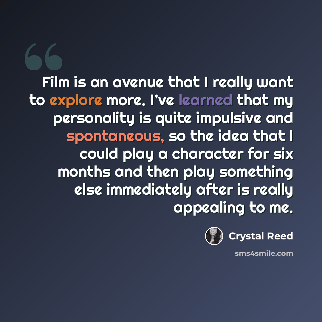 “Film is an avenue that I really want to explore more. I’ve learned that my personality is quite impulsive and spontaneous, so the idea that I could play a character for six months and then play something else immediately after is really appealing to me.” quote by Crystal Reed