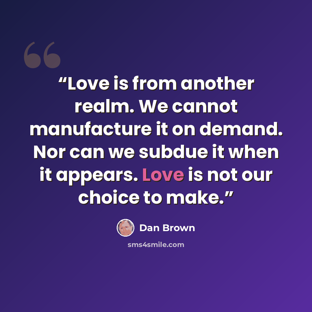 “Love is from another realm. We cannot manufacture it on demand. Nor can we subdue it when it appears. Love is not our choice to make.” quote by Dan Brown
