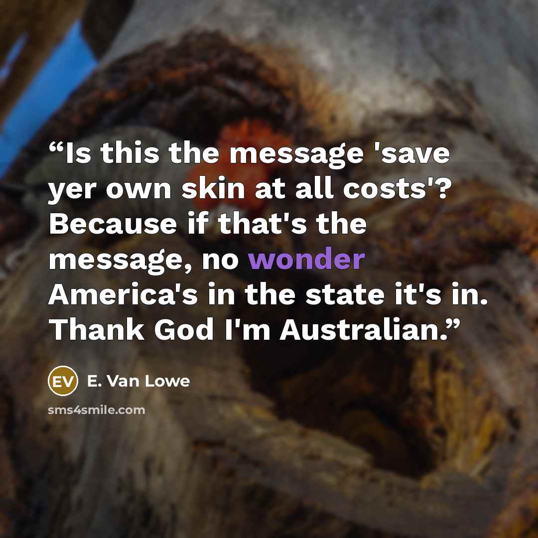“Is this the message 'save yer own skin at all costs'? Because if that's the message, no wonder America's in the state it's in. Thank God I'm Australian.” quote by E. Van Lowe