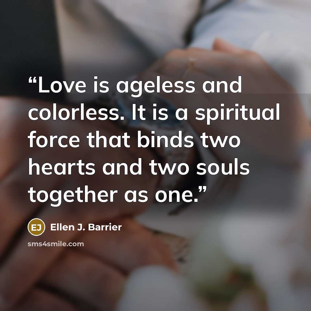 “Love is ageless and colorless. It is a spiritual force that binds two hearts and two souls together as one.” quote by Ellen J. Barrier