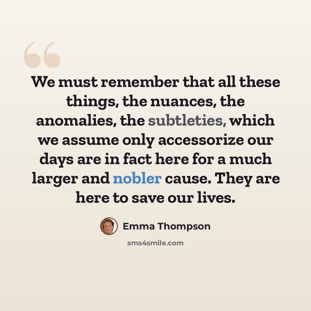 “We must remember that all these things, the nuances, the anomalies, the subtleties, which we assume only accessorize our days are in fact here for a much larger and nobler cause. They are here to save our lives.” quote by Emma Thompson