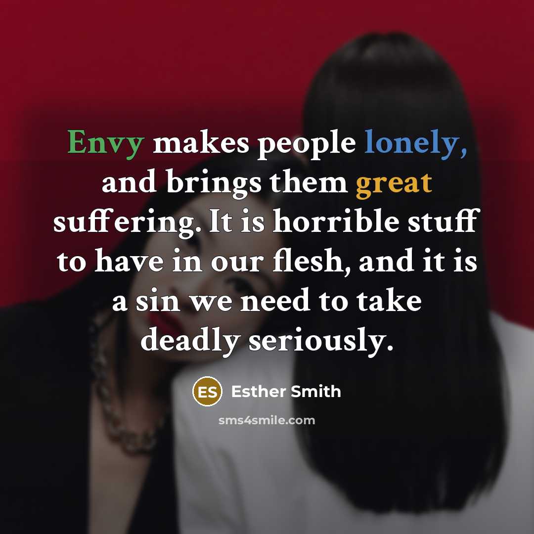 “Envy makes people lonely, and brings them great suffering. It is horrible stuff to have in our flesh, and it is a sin we need to take deadly seriously.” quote by Esther Smith