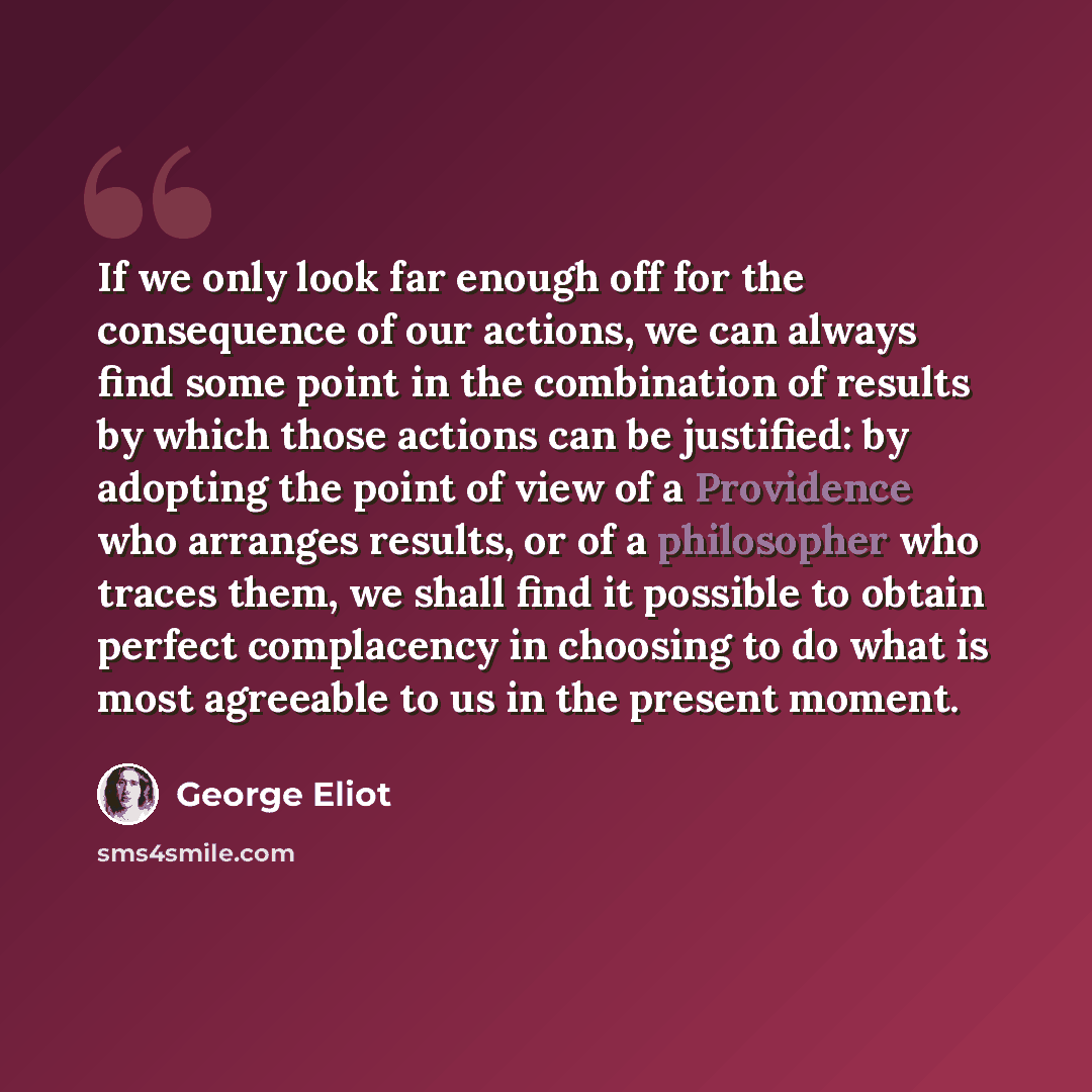 “If we only look far enough off for the consequence of our actions, we can always find some point in the combination of results by which those actions can be justified: by adopting the point of view of a Providence who arranges results, or of a philosopher who traces them, we shall find it possible…” quote by George Eliot