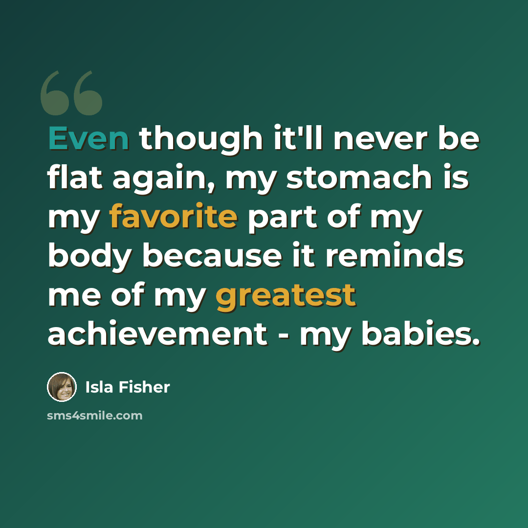 “Even though it'll never be flat again, my stomach is my favorite part of my body because it reminds me of my greatest achievement - my babies.” quote by Isla Fisher