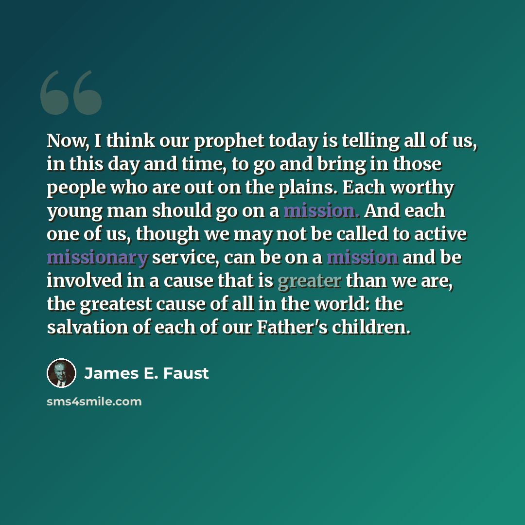 “Now, I think our prophet today is telling all of us, in this day and time, to go and bring in those people who are out on the plains. Each worthy young man should go on a mission. And each one of us, though we may not be called to active missionary service, can be on a mission and be involved in a…” quote by James E. Faust