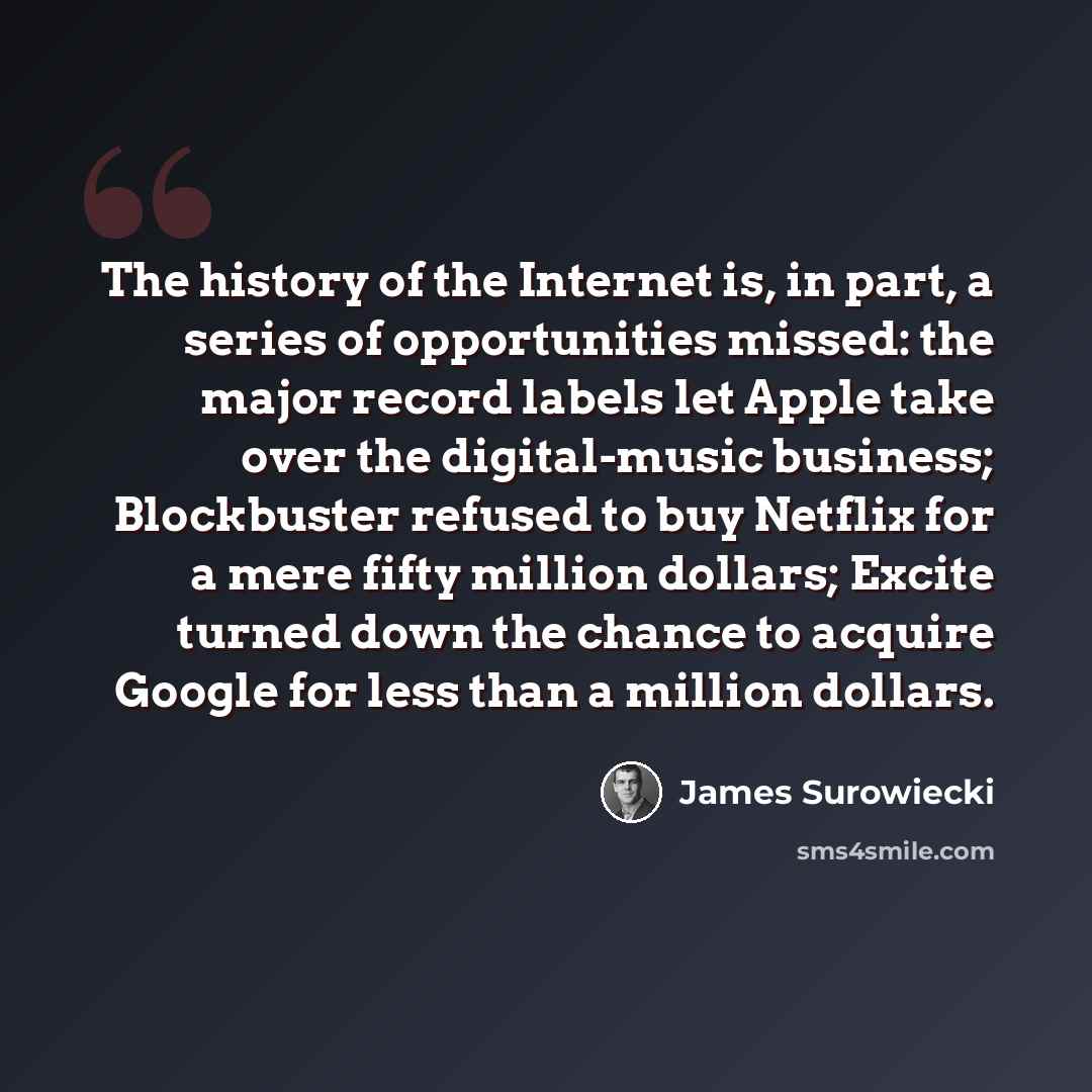“The history of the Internet is, in part, a series of opportunities missed: the major record labels let Apple take over the digital-music business; Blockbuster refused to buy Netflix for a mere fifty million dollars; Excite turned down the chance to acquire Google for less than a million dollars.” quote by James Surowiecki