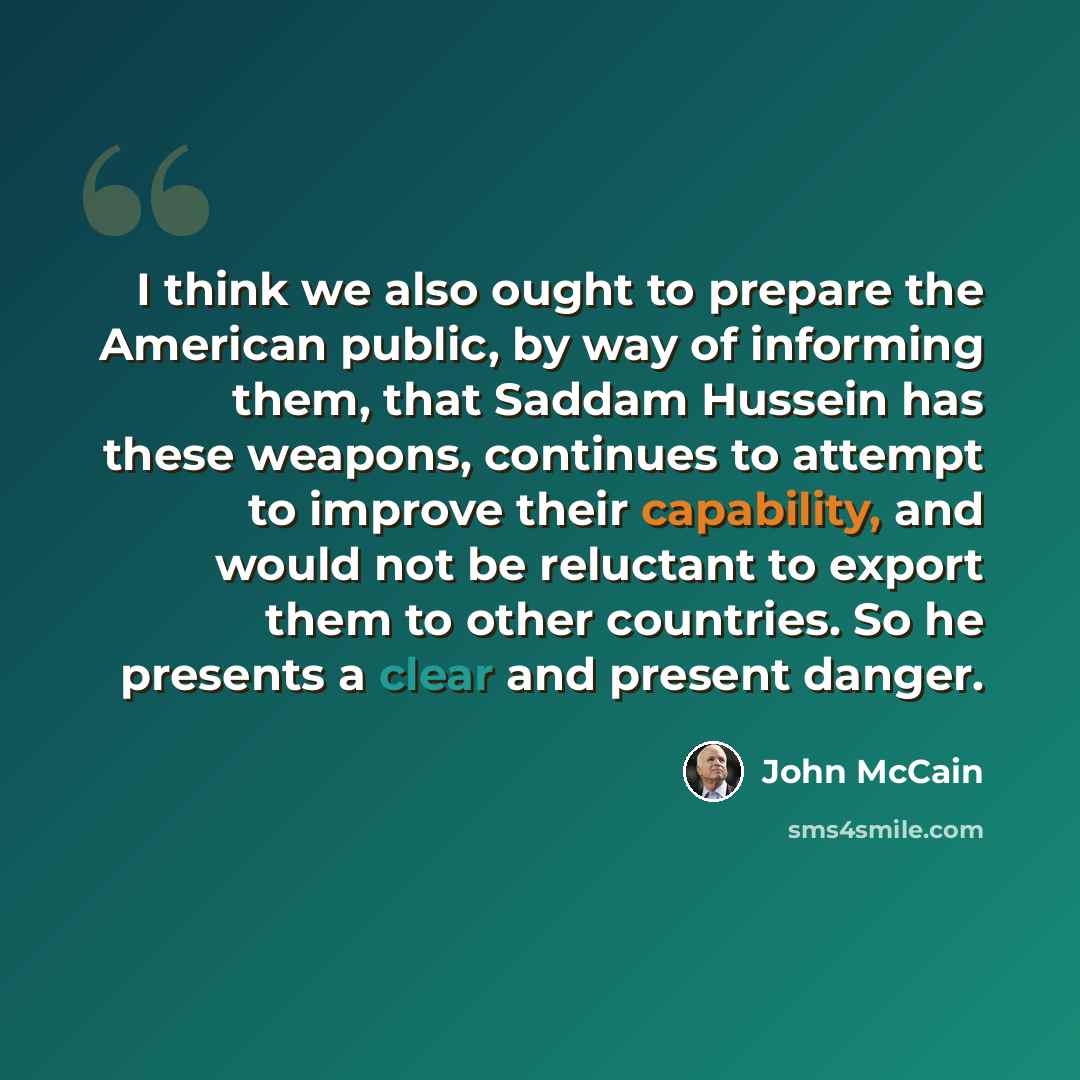 “I think we also ought to prepare the American public, by way of informing them, that Saddam Hussein has these weapons, continues to attempt to improve their capability, and would not be reluctant to export them to other countries. So he presents a clear and present danger.” quote by John McCain
