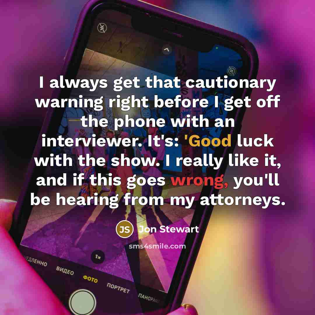 “I always get that cautionary warning right before I get off the phone with an interviewer. It's: 'Good luck with the show. I really like it, and if this goes wrong, you'll be hearing from my attorneys.” quote by Jon Stewart
