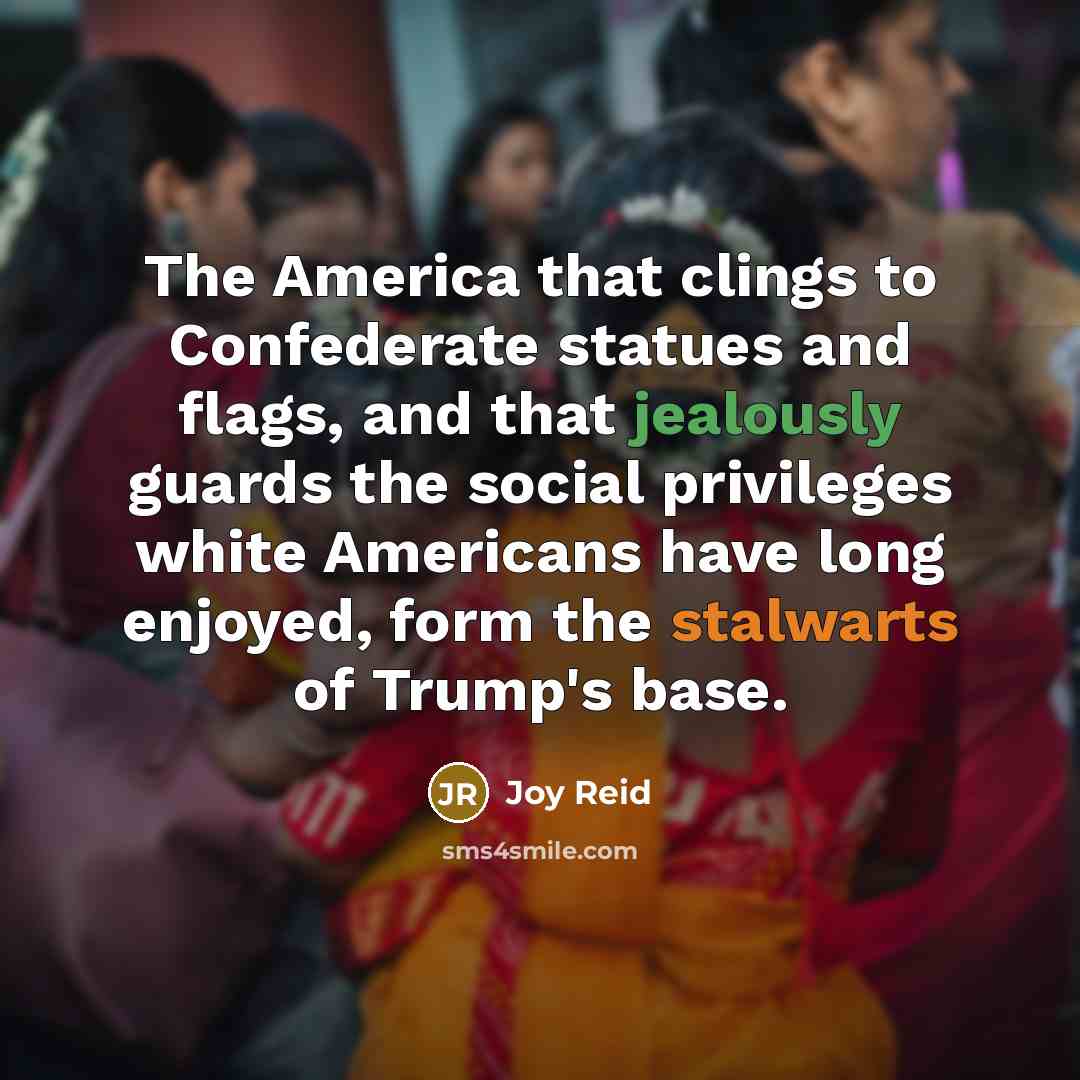 “The America that clings to Confederate statues and flags, and that jealously guards the social privileges white Americans have long enjoyed, form the stalwarts of Trump's base.” quote by Joy Reid