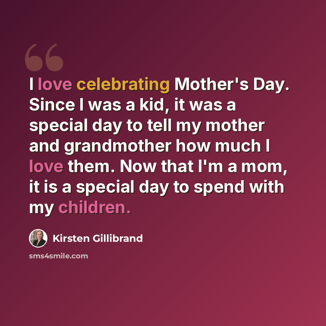 “I love celebrating Mother's Day. Since I was a kid, it was a special day to tell my mother and grandmother how much I love them. Now that I'm a mom, it is a special day to spend with my children.” quote by Kirsten Gillibrand
