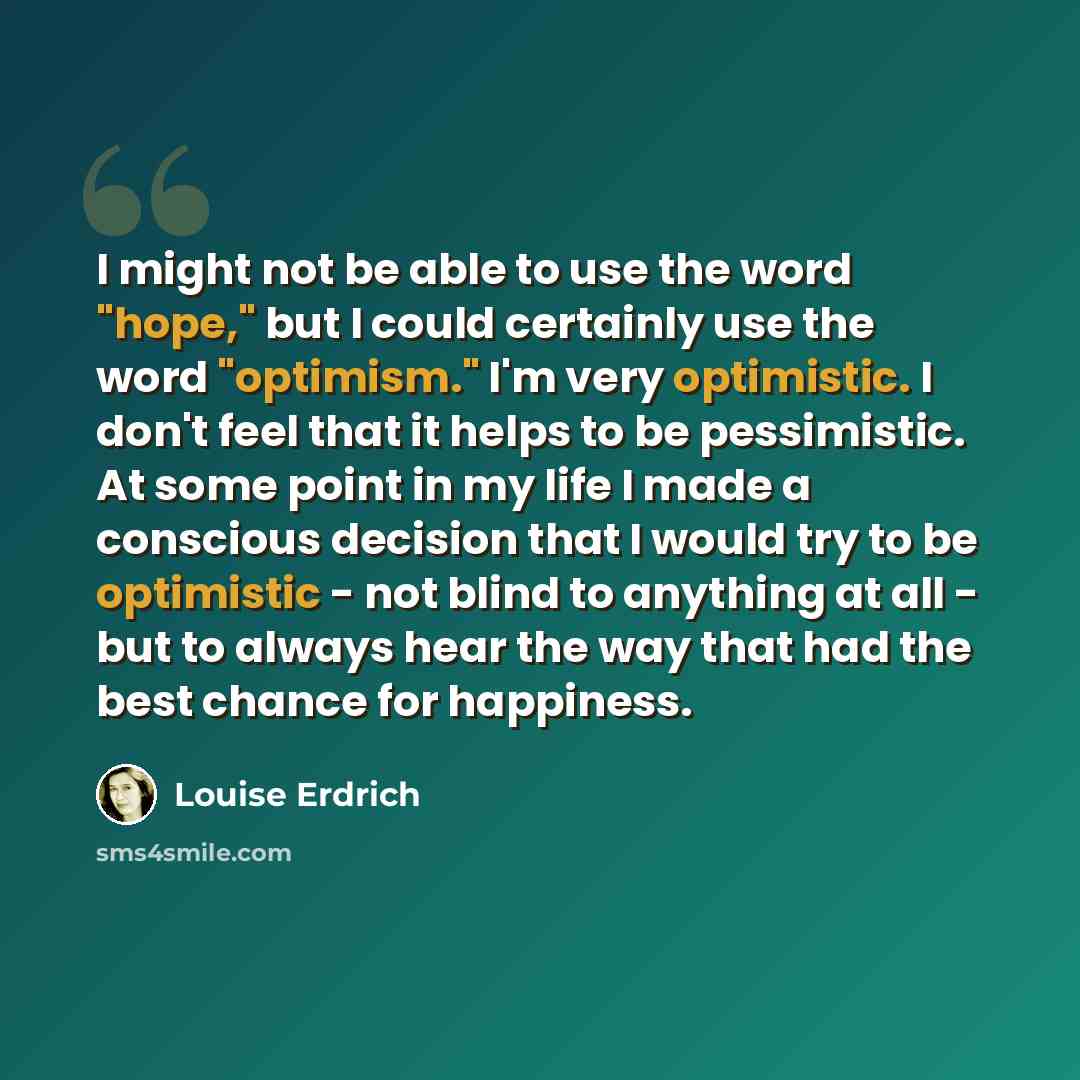 “I might not be able to use the word "hope," but I could certainly use the word "optimism." I'm very optimistic. I don't feel that it helps to be pessimistic. At some point in my life I made a conscious decision that I would try to be optimistic - not blind to anything at all - but to always hear…” quote by Louise Erdrich