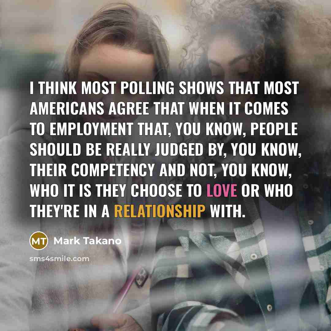 “I think most polling shows that most Americans agree that when it comes to employment that, you know, people should be really judged by, you know, their competency and not, you know, who it is they choose to love or who they're in a relationship with.” quote by Mark Takano