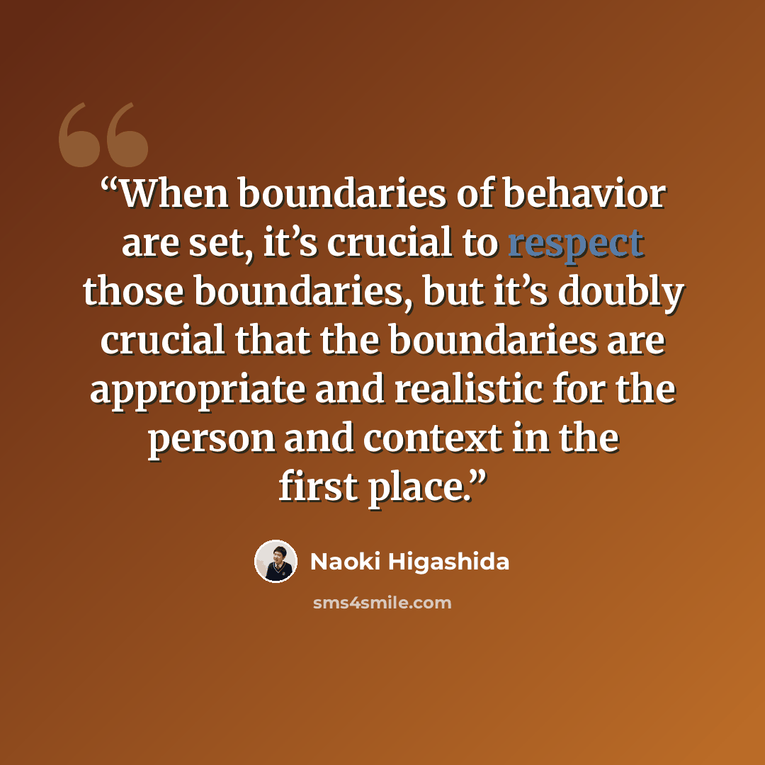 “When boundaries of behavior are set, it’s crucial to respect those boundaries, but it’s doubly crucial that the boundaries are appropriate and realistic for the person and context in the first place.” quote by Naoki Higashida