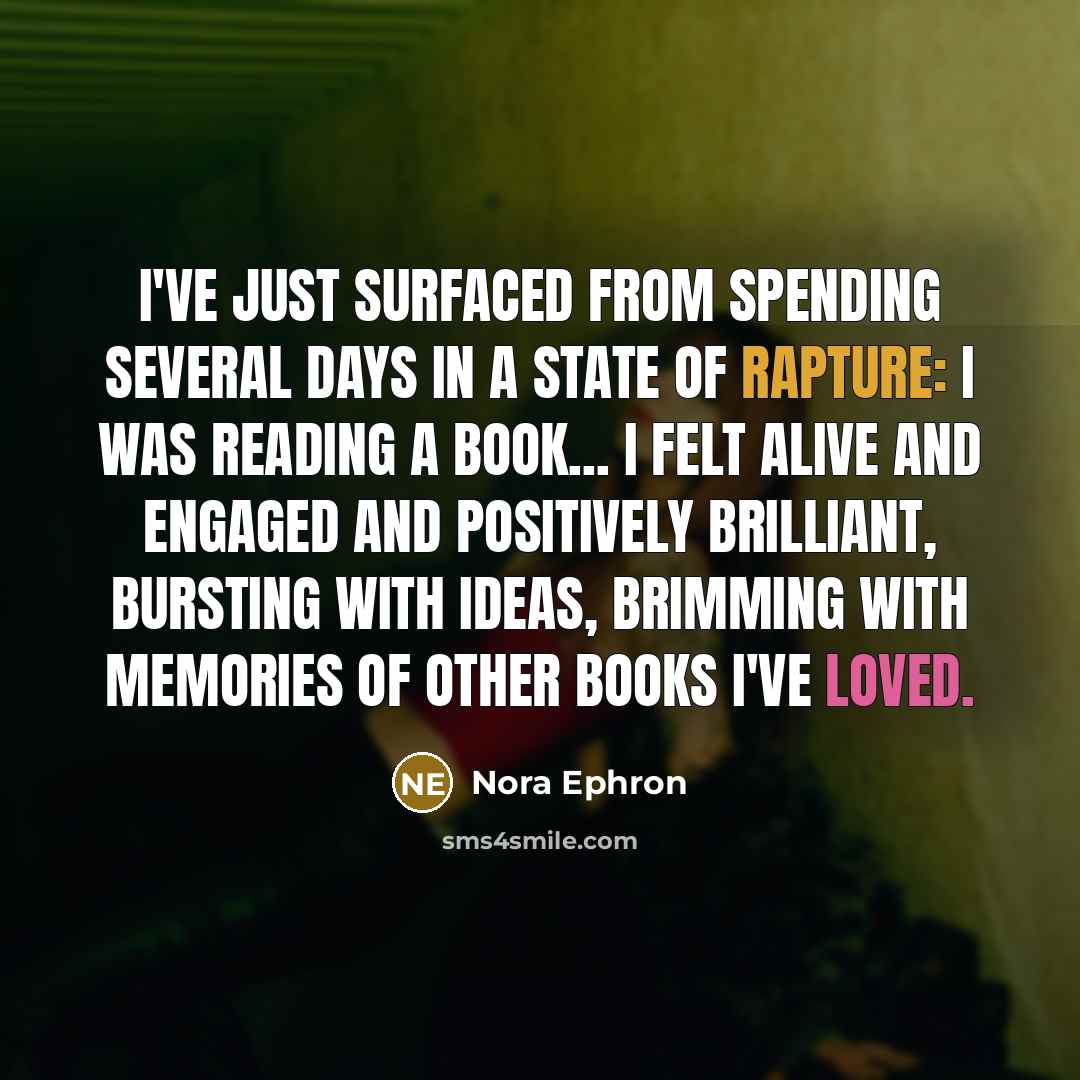 “I've just surfaced from spending several days in a state of rapture: I was reading a book... I felt alive and engaged and positively brilliant, bursting with ideas, brimming with memories of other books I've loved.” quote by Nora Ephron