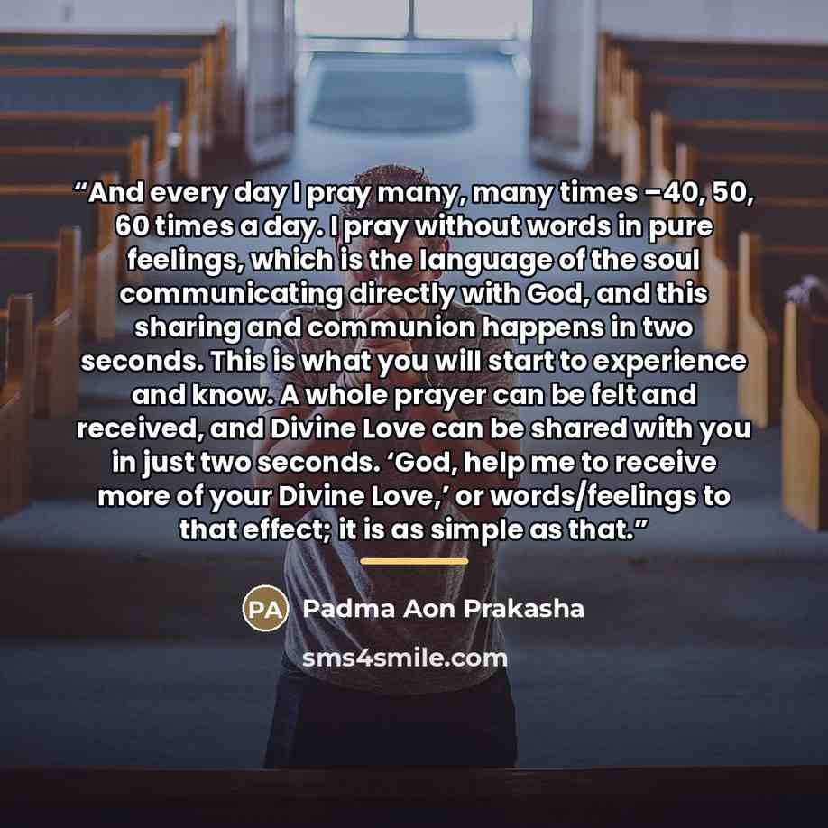 “And every day I pray many, many times –40, 50, 60 times a day. I pray without words in pure feelings, which is the language of the soul communicating directly with God, and this sharing and communion happens in two seconds. This is what you will start to experience and know. A whole prayer can be…” quote by Padma Aon Prakasha