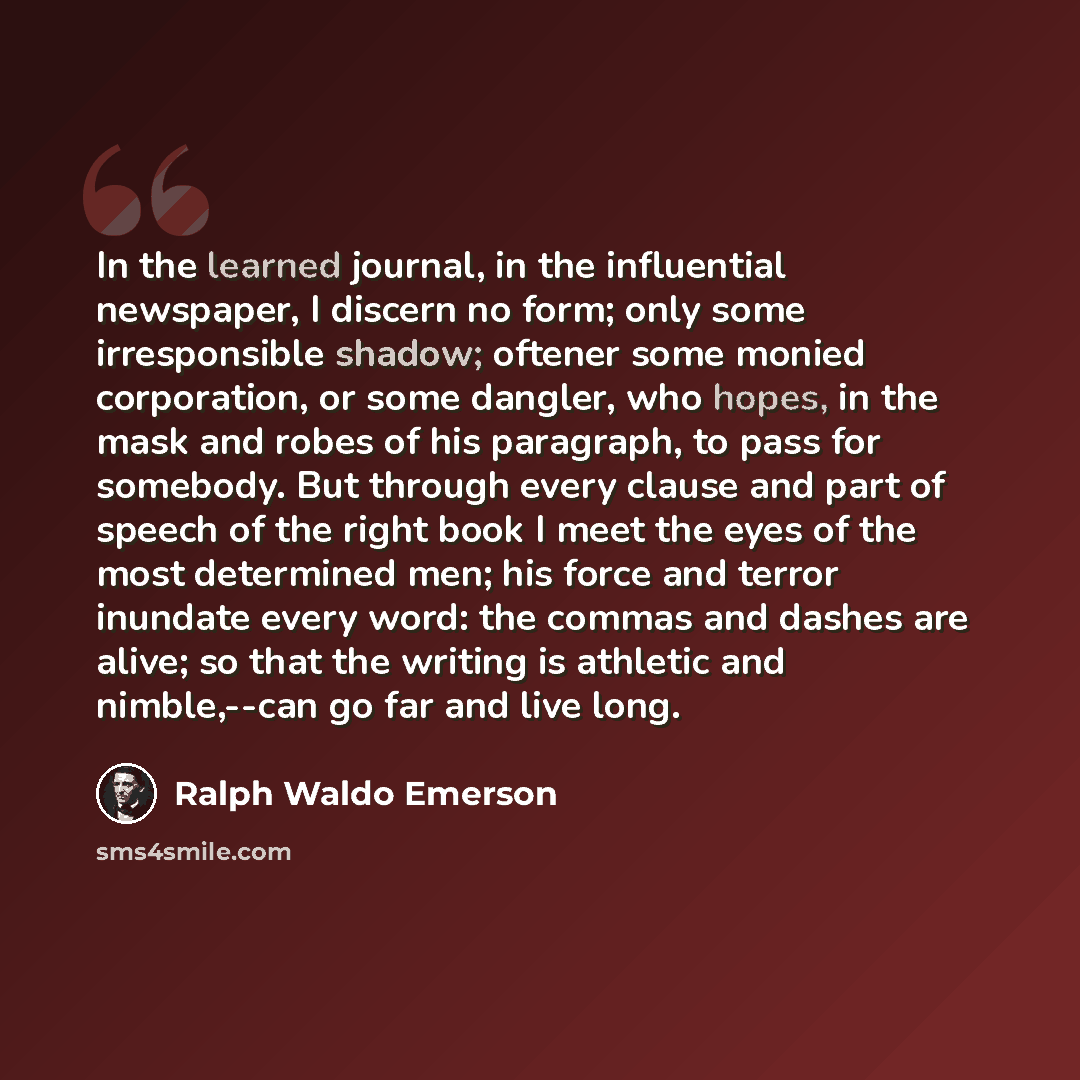 “In the learned journal, in the influential newspaper, I discern no form; only some irresponsible shadow; oftener some monied corporation, or some dangler, who hopes, in the mask and robes of his paragraph, to pass for somebody. But through every clause and part of speech of the right book I meet…” quote by Ralph Waldo Emerson