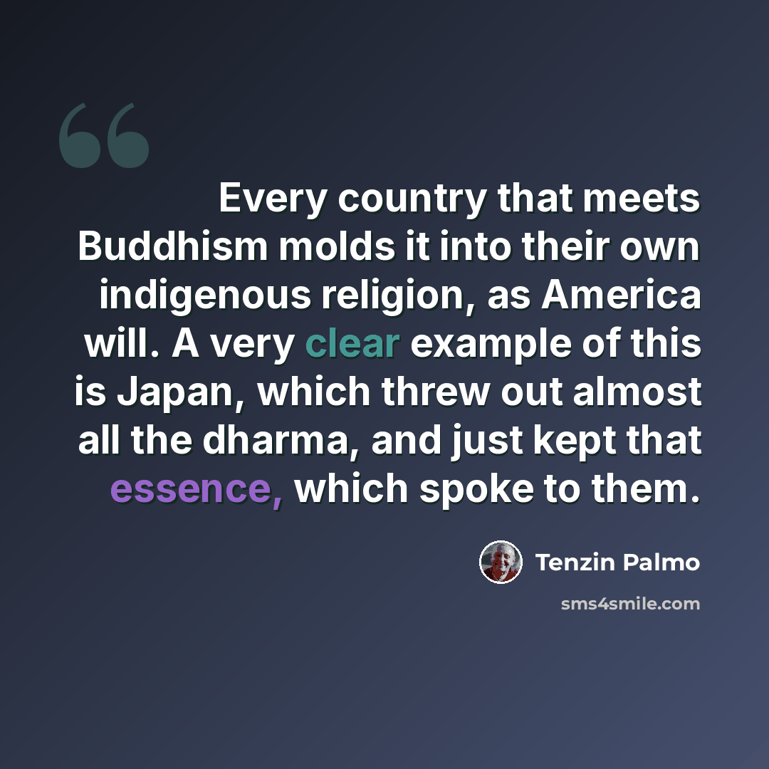 “Every country that meets Buddhism molds it into their own indigenous religion, as America will. A very clear example of this is Japan, which threw out almost all the dharma, and just kept that essence, which spoke to them.” quote by Tenzin Palmo